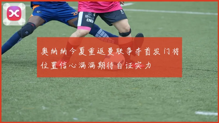 奥纳纳今夏重返曼联争夺首发门将位置信心满满期待自证实力