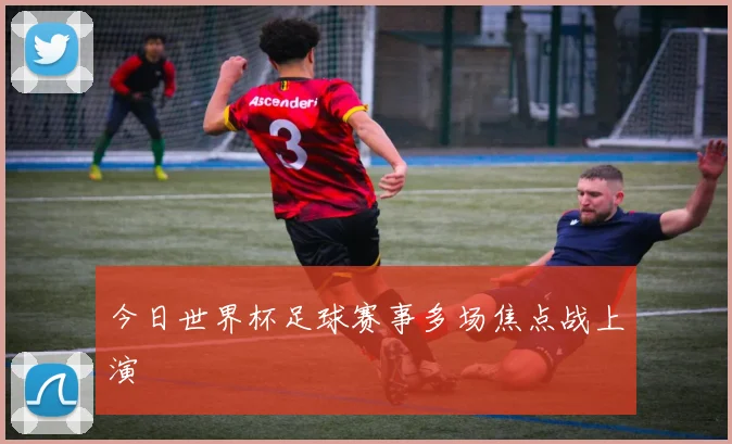 今日世界杯足球赛事多场焦点战上演
