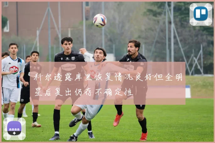 科尔透露库里恢复情况良好但全明星后复出仍存不确定性