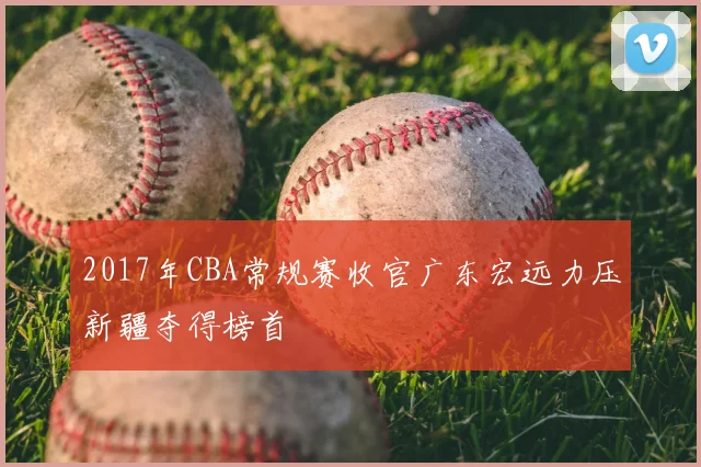 2017年CBA常规赛收官广东宏远力压新疆夺得榜首