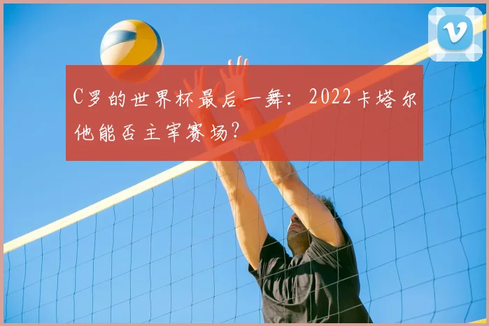 C罗的世界杯最后一舞:2022卡塔尔他能否主宰赛场?