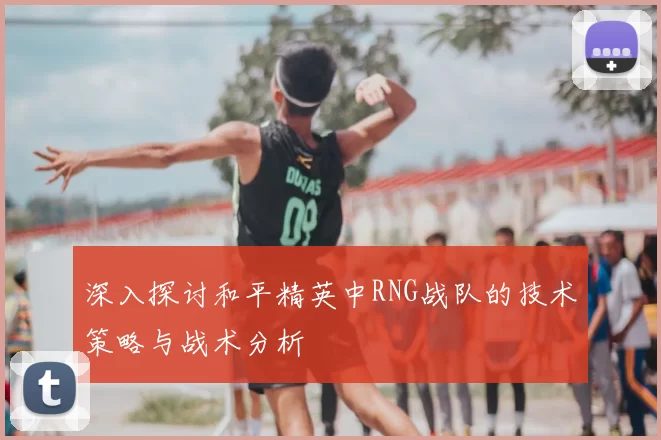 深入探讨和平精英中RNG战队的技术策略与战术分析