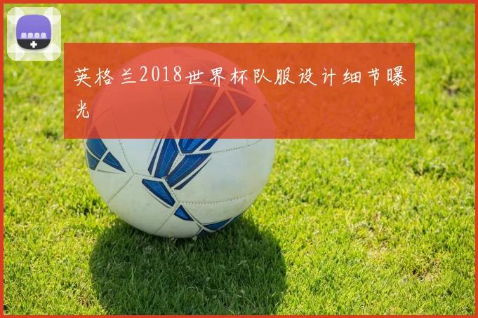 英格兰2018世界杯队服设计细节曝光