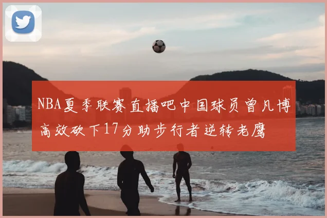 NBA夏季联赛直播吧中国球员曾凡博高效砍下17分助步行者逆转老鹰