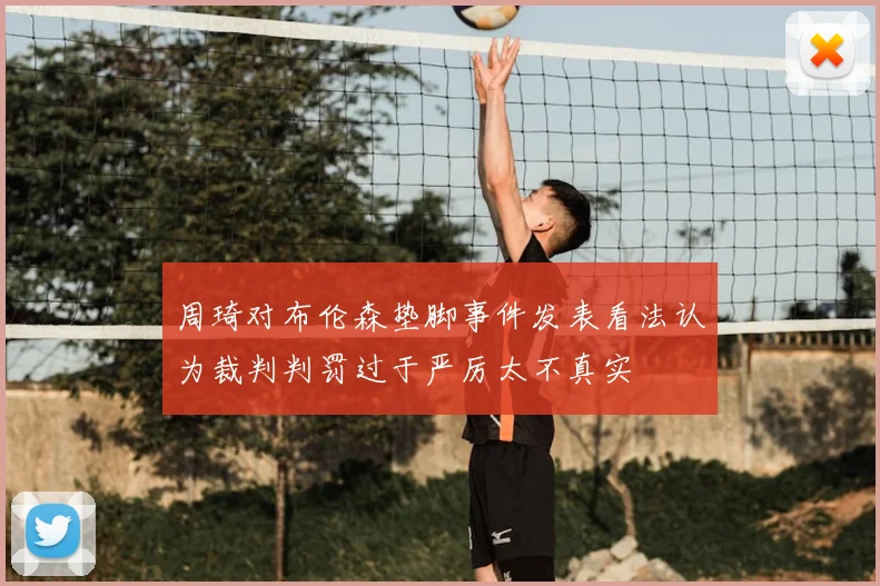 周琦对布伦森垫脚事件发表看法认为裁判判罚过于严厉太不真实