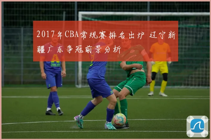 2017年CBA常规赛排名出炉 辽宁新疆广东争冠前景分析