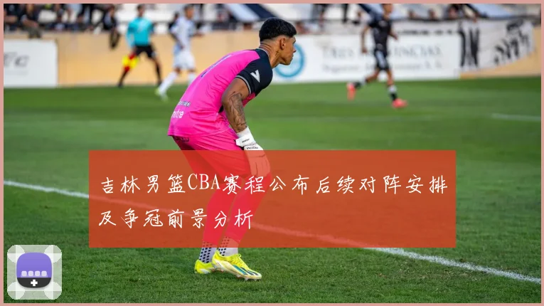 吉林男篮CBA赛程公布后续对阵安排及争冠前景分析
