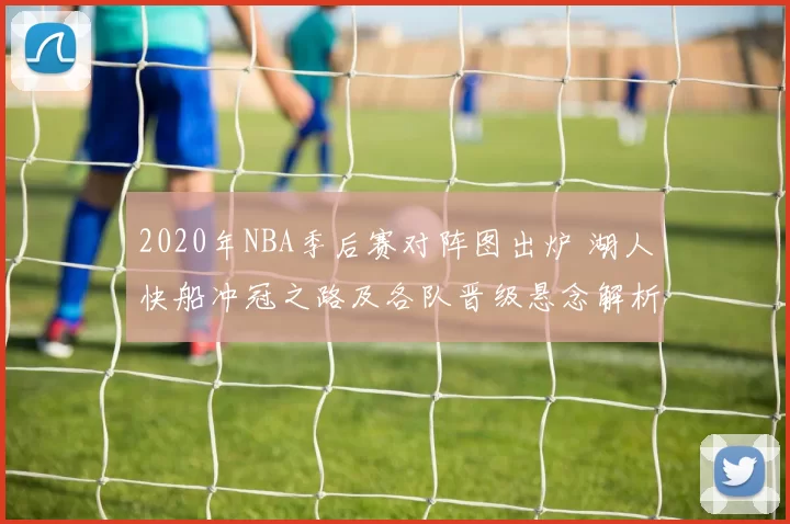 2020年NBA季后赛对阵图出炉 湖人快船冲冠之路及各队晋级悬念解析