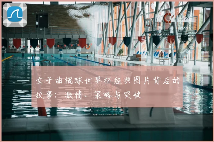 女子曲棍球世界杯经典图片背后的故事:激情、策略与突破