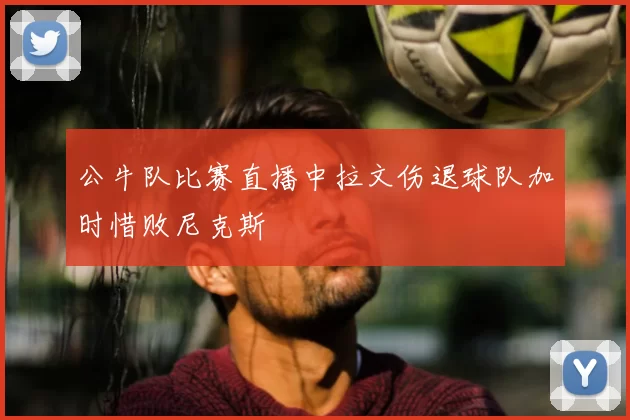 公牛队比赛直播中拉文伤退球队加时惜败尼克斯