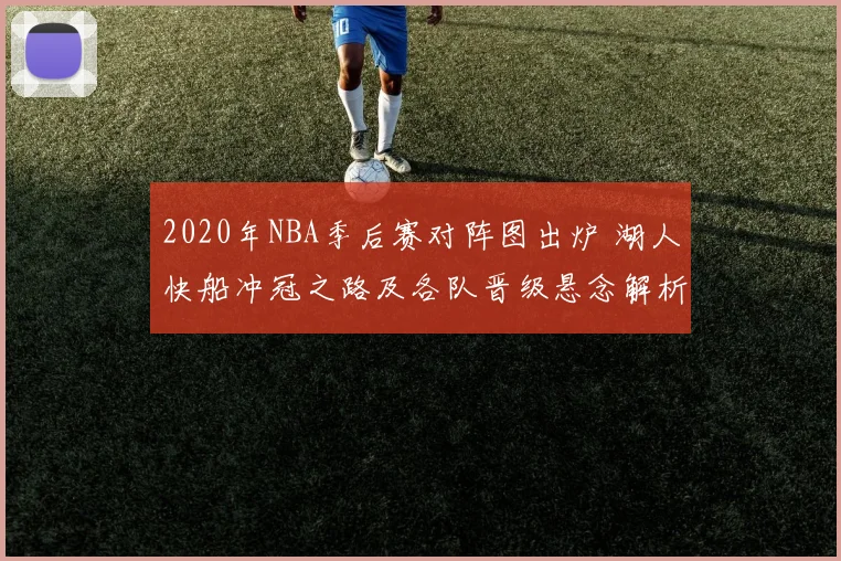 2020年NBA季后赛对阵图出炉 湖人快船冲冠之路及各队晋级悬念解析