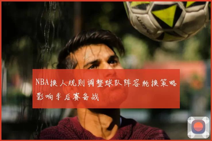 NBA换人规则调整球队阵容轮换策略影响季后赛备战