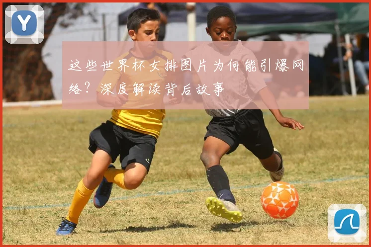 这些世界杯女排图片为何能引爆网络?深度解读背后故事