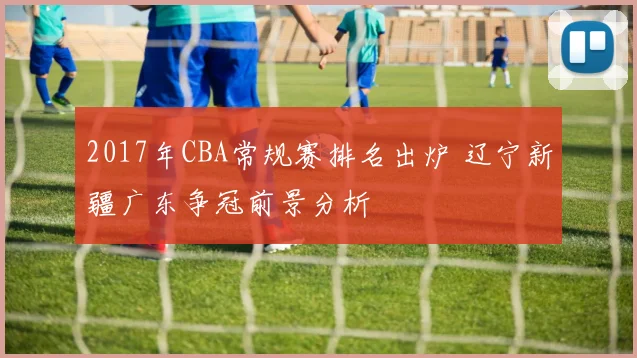 2017年CBA常规赛排名出炉 辽宁新疆广东争冠前景分析