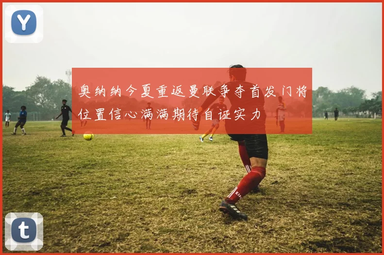 奥纳纳今夏重返曼联争夺首发门将位置信心满满期待自证实力