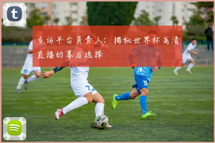 专访平台负责人:揭秘世界杯高清直播的幕后选择