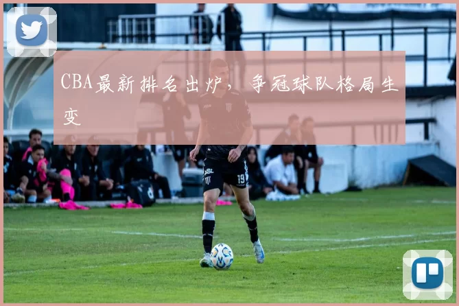 CBA最新排名出炉，争冠球队格局生变