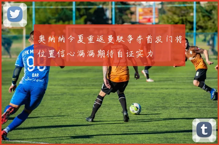 奥纳纳今夏重返曼联争夺首发门将位置信心满满期待自证实力
