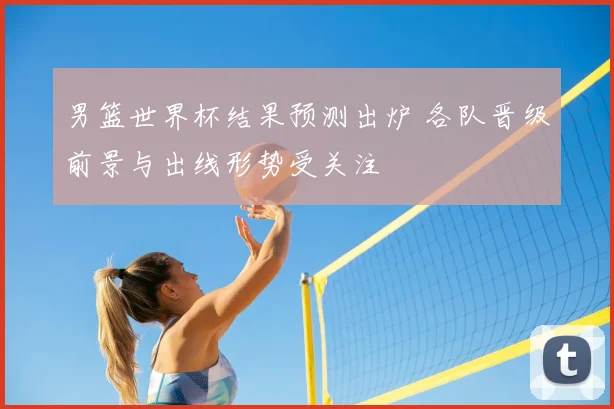 男篮世界杯结果预测出炉 各队晋级前景与出线形势受关注