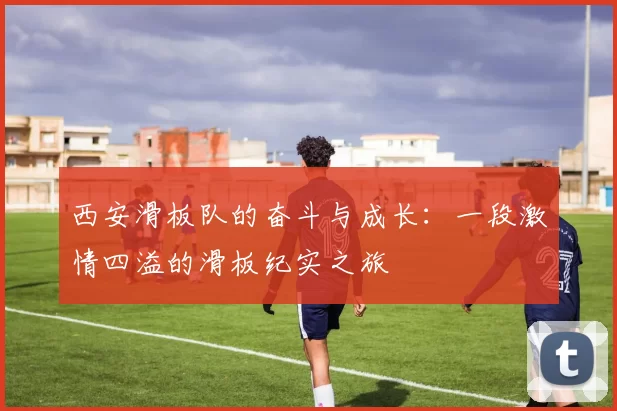 西安滑板队的奋斗与成长：一段激情四溢的滑板纪实之旅