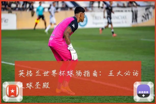 英格兰世界杯球场指南:五大必访足球圣殿
