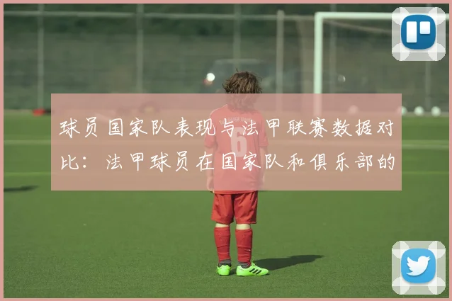 球员国家队表现与法甲联赛数据对比：法甲球员在国家队和俱乐部的表现对比