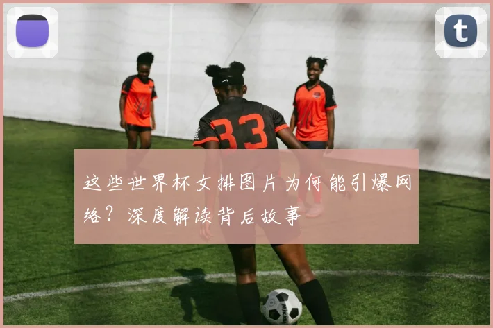 这些世界杯女排图片为何能引爆网络?深度解读背后故事