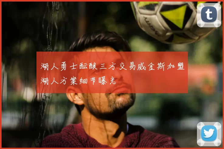 湖人勇士酝酿三方交易威金斯加盟湖人方案细节曝光