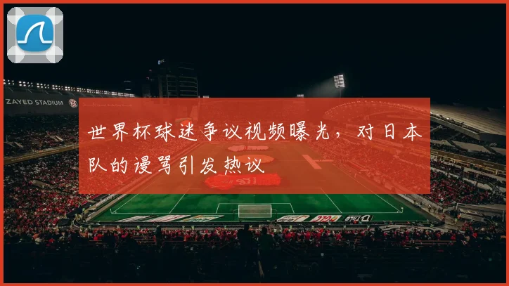 世界杯球迷争议视频曝光,对日本队的谩骂引发热议