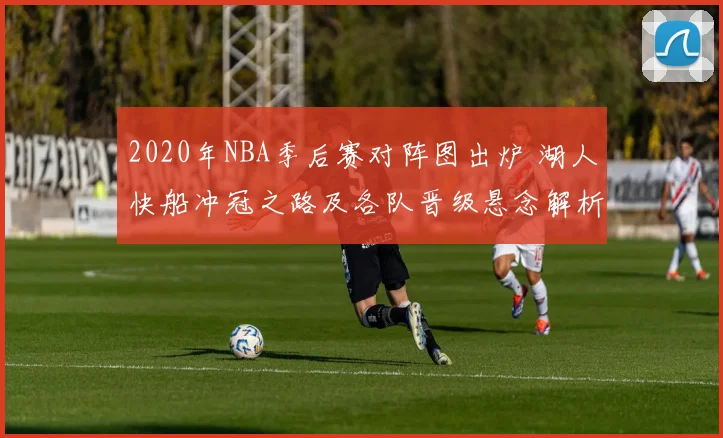 2020年NBA季后赛对阵图出炉 湖人快船冲冠之路及各队晋级悬念解析