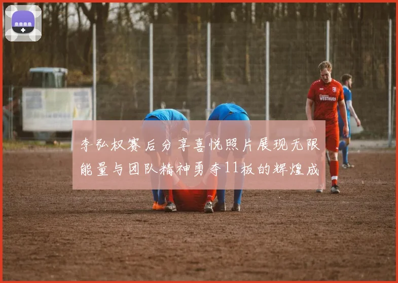 李弘权赛后分享喜悦照片展现无限能量与团队精神勇夺11板的辉煌成就