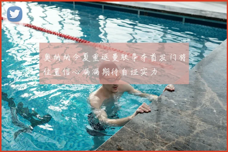 奥纳纳今夏重返曼联争夺首发门将位置信心满满期待自证实力