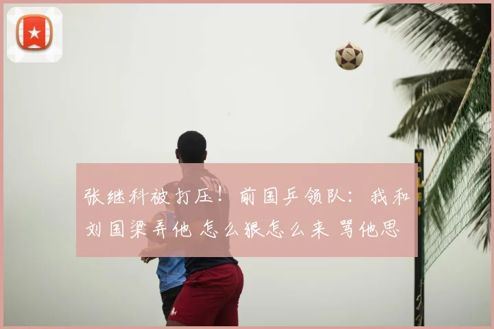 张继科被打压!前国乒领队:我和刘国梁弄他 怎么狠怎么来 骂他思想太
