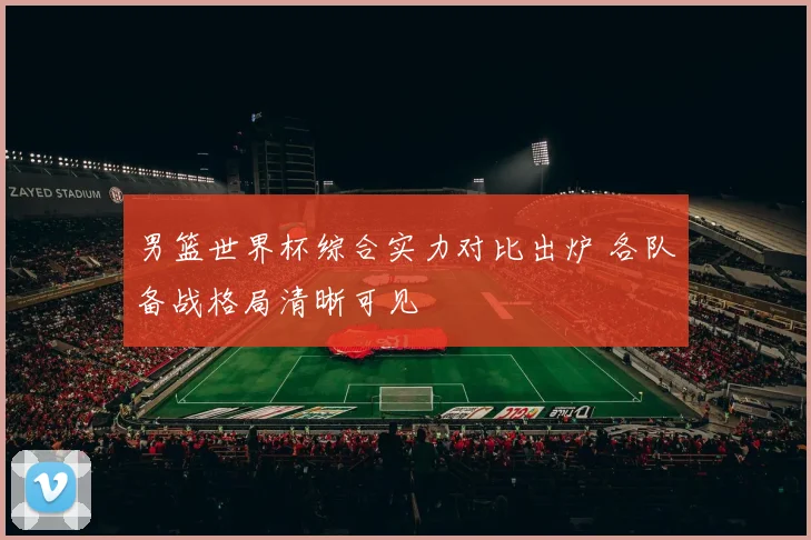 男篮世界杯综合实力对比出炉 各队备战格局清晰可见