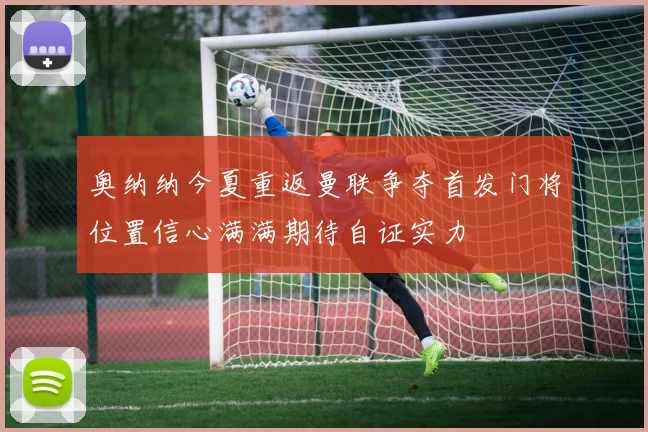奥纳纳今夏重返曼联争夺首发门将位置信心满满期待自证实力
