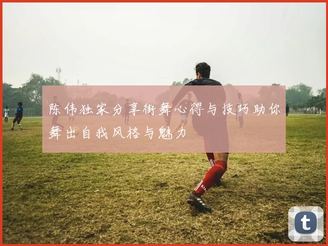 陈伟独家分享街舞心得与技巧助你舞出自我风格与魅力