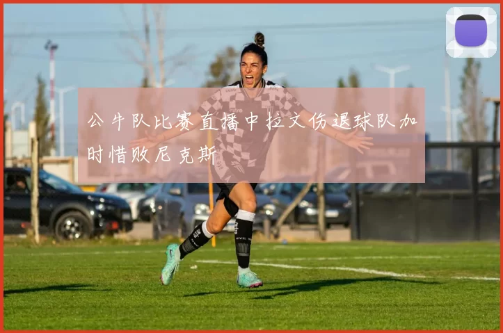公牛队比赛直播中拉文伤退球队加时惜败尼克斯