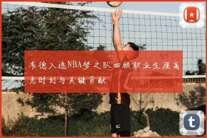 韦德入选NBA梦之队回顾职业生涯高光时刻与关键贡献