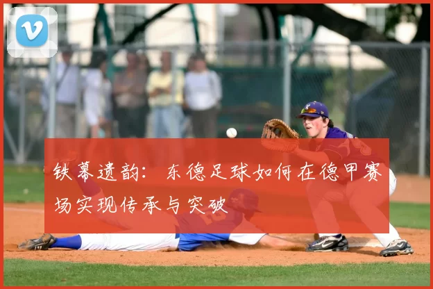 铁幕遗韵：东德足球如何在德甲赛场实现传承与突破