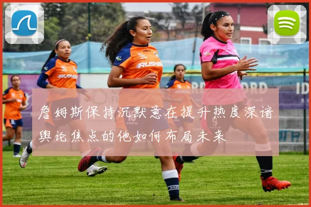詹姆斯保持沉默意在提升热度深谙舆论焦点的他如何布局未来