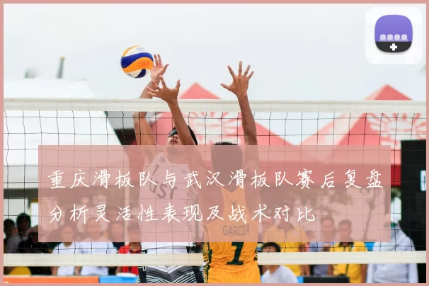重庆滑板队与武汉滑板队赛后复盘分析灵活性表现及战术对比
