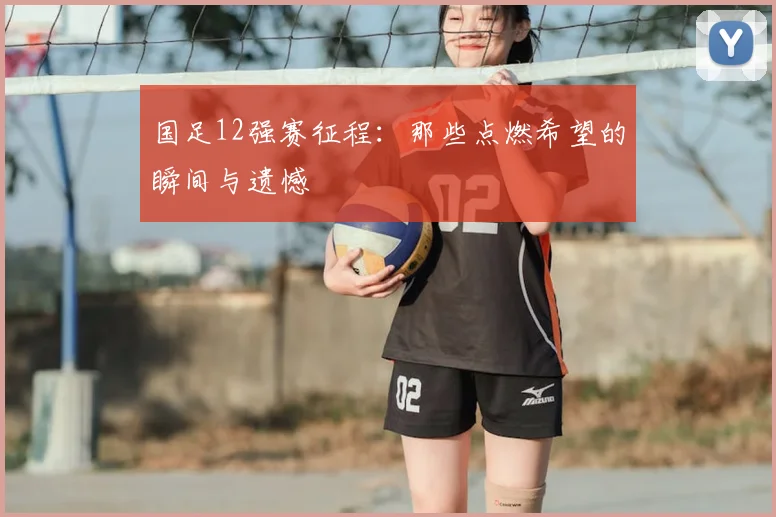 国足12强赛征程:那些点燃希望的瞬间与遗憾