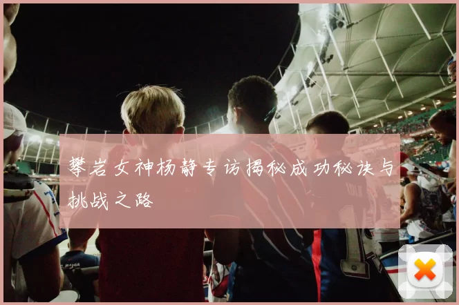 攀岩女神杨静专访揭秘成功秘诀与挑战之路