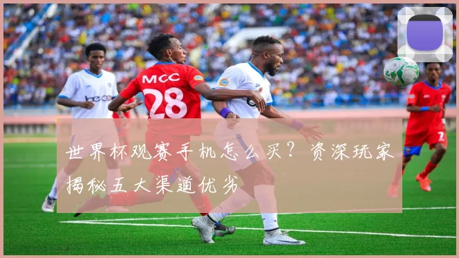 世界杯观赛手机怎么买?资深玩家揭秘五大渠道优劣