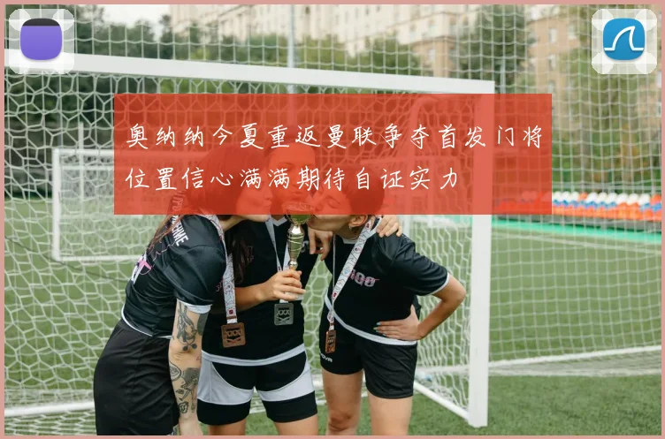 奥纳纳今夏重返曼联争夺首发门将位置信心满满期待自证实力