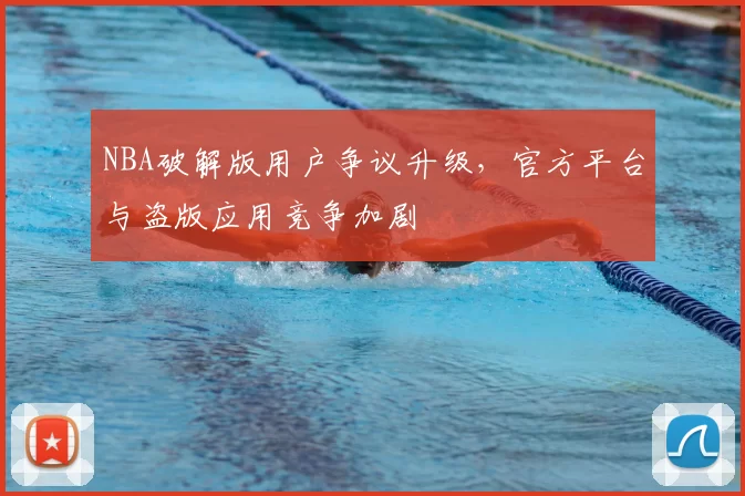 NBA破解版用户争议升级，官方平台与盗版应用竞争加剧
