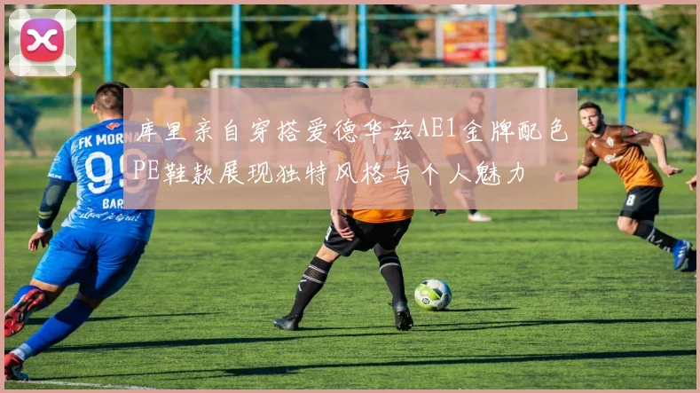 库里亲自穿搭爱德华兹AE1金牌配色PE鞋款展现独特风格与个人魅力