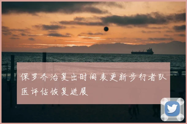 保罗乔治复出时间表更新步行者队医评估恢复进展