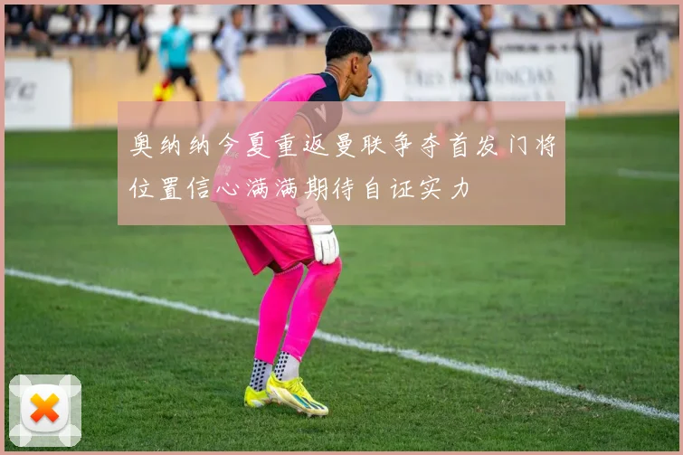 奥纳纳今夏重返曼联争夺首发门将位置信心满满期待自证实力