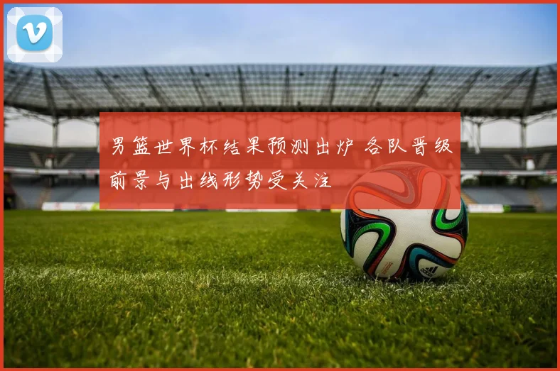 男篮世界杯结果预测出炉 各队晋级前景与出线形势受关注